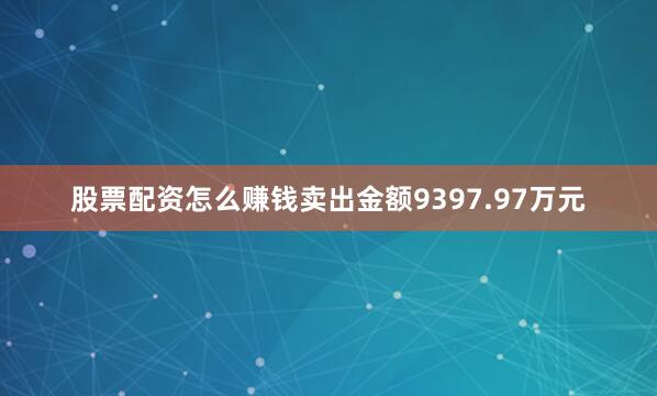 股票配资怎么赚钱卖出金额9397.97万元