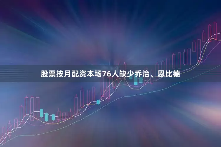 股票按月配资本场76人缺少乔治、恩比德