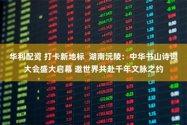 华利配资 打卡新地标  湖南沅陵：中华书山诗词大会盛大启幕 邀世界共赴千年文脉之约