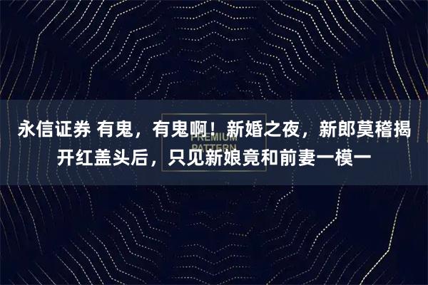 永信证券 有鬼，有鬼啊！新婚之夜，新郎莫稽揭开红盖头后，只见新娘竟和前妻一模一