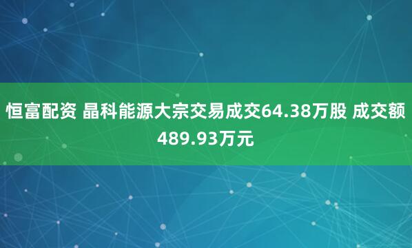 恒富配资 晶科能源大宗交易成交64.38万股 成交额489.93万元