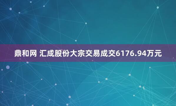 鼎和网 汇成股份大宗交易成交6176.94万元