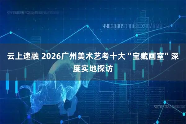 云上速融 2026广州美术艺考十大“宝藏画室”深度实地探访