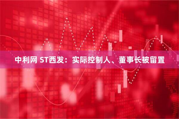 中利网 ST西发：实际控制人、董事长被留置