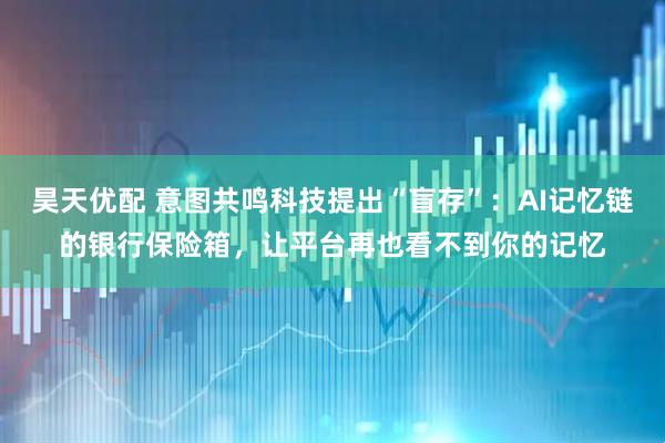 昊天优配 意图共鸣科技提出“盲存”：AI记忆链的银行保险箱，让平台再也看不到你的记忆