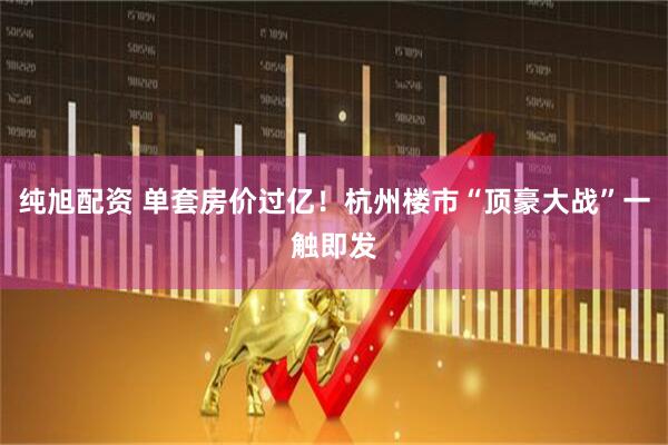纯旭配资 单套房价过亿！杭州楼市“顶豪大战”一触即发