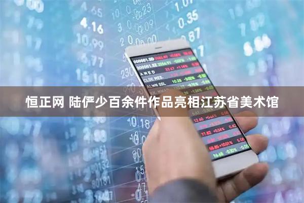恒正网 陆俨少百余件作品亮相江苏省美术馆