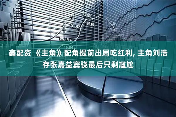 鑫配资 《主角》配角提前出局吃红利, 主角刘浩存张嘉益窦骁最后只剩尴尬