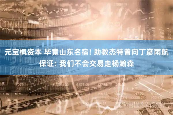 元宝枫资本 毕竟山东名宿! 助教杰特曾向丁彦雨航保证: 我们不会交易走杨瀚森
