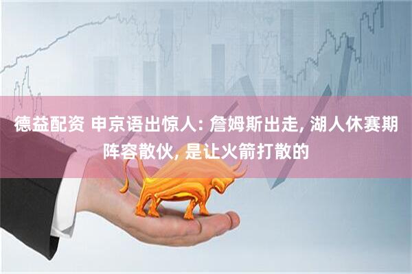 德益配资 申京语出惊人: 詹姆斯出走, 湖人休赛期阵容散伙, 是让火箭打散的