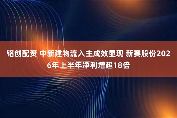 铭创配资 中新建物流入主成效显现 新赛股份2026年上半年净利增超18倍