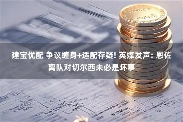 建宝优配 争议缠身+适配存疑! 英媒发声: 恩佐离队对切尔西未必是坏事