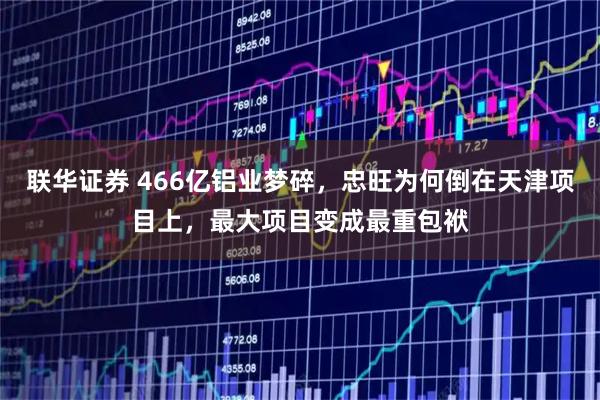 联华证券 466亿铝业梦碎，忠旺为何倒在天津项目上，最大项目变成最重包袱